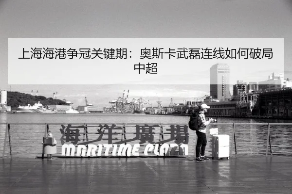 上海海港争冠关键期：奥斯卡武磊连线如何破局中超